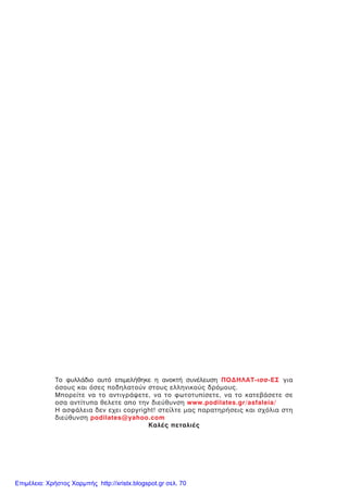Ôï öõëëÜäéï áõôü åðéìåëÞèçêå ç áíïêôÞ óõíÝëåõóç ÐÏÄÇËÁÔ-éóó-ÅÓ ãéá
üóïõò êáé üóåò ðïäçëáôïýí óôïõò åëëçíéêïýò äñüìïõò.
Ìðïñåßôå íá ôï áíôéãñÜøåôå, íá ôï öùôïôõðßóåôå, íá ôï êáôåâÜóåôå óå
ïóá áíôßôõðá èåëåôå áðï ôçí äéåýèõíóç www.podilates.gr/asfaleia/
Ç áóöÜëåéá äåí å÷åé copyright! óôåßëôå ìáò ðáñáôçñÞóåéò êáé ó÷üëéá óôç
äéåýèõíóç podilates@yahoo.com
ÊáëÝò ðåôáëéÝò
Επιμέλεια: Χρήστος Χαρμπής http://xristx.blogspot.gr σελ. 70
 