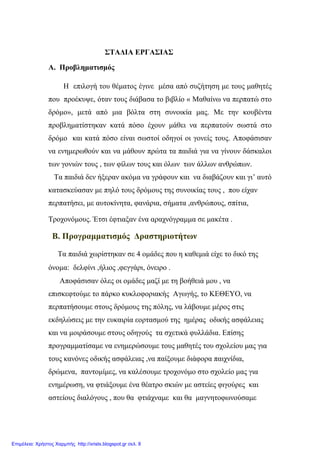 ΣΤΑΔΙΑ ΕΡΓΑΣΙΑΣ
Α. Προβληματισμός
Η επιλογή του θέματος έγινε μέσα από συζήτηση με τους μαθητές
που προέκυψε, όταν τους διάβασα το βιβλίο « Μαθαίνω να περπατώ στο
δρόμο», μετά από μια βόλτα στη συνοικία μας. Με την κουβέντα
προβληματίστηκαν κατά πόσο έχουν μάθει να περπατούν σωστά στο
δρόμο και κατά πόσο είναι σωστοί οδηγοί οι γονείς τους. Αποφάσισαν
να ενημερωθούν και να μάθουν πρώτα τα παιδιά για να γίνουν δάσκαλοι
των γονιών τους , των φίλων τους και όλων των άλλων ανθρώπων.
Τα παιδιά δεν ήξεραν ακόμα να γράφουν και να διαβάζουν και γι’ αυτό
κατασκεύασαν με πηλό τους δρόμους της συνοικίας τους , που είχαν
περπατήσει, με αυτοκίνητα, φανάρια, σήματα ,ανθρώπους, σπίτια,
Τροχονόμους. Έτσι έφτιαξαν ένα αραχνόγραμμα σε μακέτα .
Β. Προγραμματισμός Δραστηριοτήτων
Τα παιδιά χωρίστηκαν σε 4 ομάδες που η καθεμιά είχε το δικό της
όνομα: δελφίνι ,ήλιος ,φεγγάρι, όνειρο .
Αποφάσισαν όλες οι ομάδες μαζί με τη βοήθειά μου , να
επισκεφτούμε το πάρκο κυκλοφοριακής Αγωγής, το ΚΕΘΕΥΟ, να
περπατήσουμε στους δρόμους της πόλης, να λάβουμε μέρος στις
εκδηλώσεις με την ευκαιρία εορτασμού της ημέρας οδικής ασφάλειας
και να μοιράσουμε στους οδηγούς τα σχετικά φυλλάδια. Επίσης
προγραμματίσαμε να ενημερώσουμε τους μαθητές του σχολείου μας για
τους κανόνες οδικής ασφάλειας ,να παίξουμε διάφορα παιχνίδια,
δρώμενα, παντομίμες, να καλέσουμε τροχονόμο στο σχολείο μας για
ενημέρωση, να φτιάξουμε ένα θέατρο σκιών με αστείες φιγούρες και
αστείους διαλόγους , που θα φτιάχναμε και θα μαγνητοφωνούσαμε
Επιμέλεια: Χρήστος Χαρμπής http://xristx.blogspot.gr σελ. 8
 