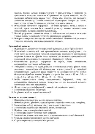 засобів. Наочні методи використовують у взаємозв’язку з мовними та
практичним методами навчання. Спрямовані на органи почуттів, засоби
наочності забезпечують кращу уяву образу або поняття, що покращує
засвоєння матеріалу. Засоби наочності підвищують інтерес до знань,
полегшують процес їх засвоєння, підтримують увагу дитини.
6. Візуалізація навчальної інформації – об’єктів, процесів, явищ, а також їх
моделей, представлення їх в динаміці розвитку завдяки технологічним
можливостям сучасних засобів мультимедіа.
7. Високі результати засвоєння знань – забезпечення свідомого засвоєння
учнями змісту та логічної структури навчального матеріалу.
8. Використання різних методів та засобів активізації пізнавальної діяльності
учнів для всіх форм навчально-виховного процесу.
Ергономічні вимоги.
1. Відповідність естетичного оформлення функціональному призначенню.
2. Відповідність кольорової гами ергономічним вимогам, комфортності для
очей, тому що порушення гармонії, відсутність доцільності застосування
яскравих вставок та ефектів може привести до зниження працездатності,
підвищеній втомлюваності, зниженню ефективності роботи.
3. Оптимальний розподіл інформації на екрані, чітке зображення,
ефективність зчитування зображення.
4. Урахування вікових та індивідуальних особливостей учнів, різних типів
мислення, закономірностей відновлення інтелектуальної та емоційної
працездатності. Особливо увагу звернути на санітарно-гігієнічні норми
безперервної роботи за комп’ютером: для учнів 1-х класів – 10 хв., 2-5-х –
15 хв., 6-7-х – 20 хв., 8-9-х – 25 хв., 10-11-х – 30 хв.
5. Вибір оптимального темпу представлення інформації, тому що
ефективність діяльності людини знижується як при надмірній кількості
інформації, так і при недостатній.
6. Легкість доступу до інформації – наявність ієрархічного меню.
7. Можливість підказки, коментаря.
8. Інтуїтивна ясність, зручність навігації.
Вимоги до інтерактивності.
1. Наявність різноманітних засобів ведення діалогу.
2. Наявність різних рівнів складності при викладенні навчального матеріалу.
3. Можливість вибору варіанту змісту навчального матеріалу.
4. Можливість модифікації програми, даних, інформації.
5. Прийом та видача варіантів відповідей.
6. Можливість аналізу помилок та їх корекція.
7. Можливість діагностики помилок за результатами навчальної діяльності.
8. Спільне використання інших засобів навчання.
9. Сприяння розвитку співпраці між учнями.
 
