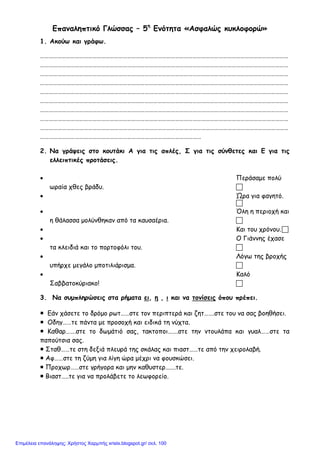 Επαναληπτικό Γλώσσας – 5η
Ενότητα «Ασφαλώς κυκλοφορώ»
1. Ακούω και γράφω.
………………………………………………………………………………………………………………………………………………………
………………………………………………………………………………………………………………………………………………………
………………………………………………………………………………………………………………………………………………………
………………………………………………………………………………………………………………………………………………………
………………………………………………………………………………………………………………………………………………………
………………………………………………………………………………………………………………………………………………………
………………………………………………………………………………………………………………………………………………………
………………………………………………………………………………………………………………………………………………………
………………………………………………………………………………………………………………………………………………………
…………………………………………………………………………………………………
2. Να γράψεις στο κουτάκι Α για τις απλές, Σ για τις σύνθετες και Ε για τις
ελλειπτικές προτάσεις.
• Περάσαμε πολύ
ωραία χθες βράδυ. 
• Ώρα για φαγητό.

• Όλη η περιοχή και
η θάλασσα μολύνθηκαν από τα καυσαέρια. 
• Και του χρόνου.
• Ο Γιάννης έχασε
τα κλειδιά και το πορτοφόλι του. 
• Λόγω της βροχής
υπήρχε μεγάλο μποτιλιάρισμα. 
• Καλό
Σαββατοκύριακο! 
3. Να συμπληρώσεις στα ρήματα ει, η , ι και να τονίσεις όπου πρέπει.
 Εάν χάσετε το δρόμο ρωτ……στε τον περιπτερά και ζητ…….στε του να σας βοηθήσει.
 Οδηγ……τε πάντα με προσοχή και ειδικά τη νύχτα.
 Καθαρ…….στε το δωμάτιό σας, τακτοποι…….στε την ντουλάπα και γυαλ……στε τα
παπούτσια σας.
 Σταθ……τε στη δεξιά πλευρά της σκάλας και πιαστ……τε από την χειρολαβή.
 Αφ……στε τη ζύμη για λίγη ώρα μέχρι να φουσκώσει.
 Προχωρ……στε γρήγορα και μην καθυστερ…….τε.
 Βιαστ…..τε για να προλάβετε το λεωφορείο.
Επιμέλεια επανάληψης: Χρήστος Χαρμπής xristx.blogspot.gr/ σελ. 100
 