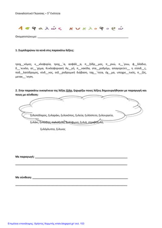 Επαναληπτικό Γλώσσας – 5η
Ενότητα
Ονοματεπώνυμο: _____________________________________________________________
1. Συμπληρώνω τα κενά στις παρακάτω λέξεις:
τροχ__νόμος, κ__κλοφορία, τροχ__΄α, ασφάλ__α, π__ζόδρ__μος, π__ρνώ, π__΄ρνω, φ__λλάδιο,
δ__΄κυκλο, ατ__΄χημα, Κυκλοφοριακή Αγ__γή, π__νακίδα, στα__ροδρόμι, απαγορεύετ__ η είσοδ__ς,
ποδ__λατόδρομος, κίνδ__νος, σιδ__ροδρομική διάβαση, ταχ__΄τητα, όχ__μα, υποχρε__τικός, π__ζός,
μετακ__΄νηση.
2. Στην παρακάτω οικογένεια της λέξης ξύλο, ξεχωρίζω ποιες λέξεις δημιουργήθηκαν με παραγωγή και
ποιες με σύνθεση:
ξυλοπόδαρος, ξυλαράκι, ξυλοκόπος, ξυλεία, ξυλόσπιτο, ξυλουργείο,
ξυλάκι, ξυλώδης, παλιόξυλο, ξυλόφωνο, ξυλιά, στραβόξυλο,
ξυλόγλυπτο, ξύλινος
Με παραγωγή: ______________________________________________________________
___________________________________________________________________________
Με σύνθεση: ________________________________________________________________
___________________________________________________________________________
Επιμέλεια επανάληψης: Χρήστος Χαρμπής xristx.blogspot.gr/ σελ. 103
 