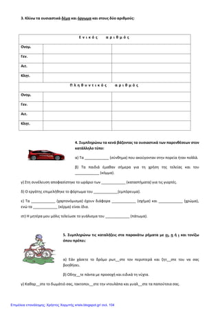 3. Κλίνω τα ουσιαστικά δέμα και όργωμα και στους δύο αριθμούς:
Ε ν ι κ ό ς α ρ ι θ μ ό ς
Ονομ.
Γεν.
Αιτ.
Κλητ.
Π λ η θ υ ν τ ι κ ό ς α ρ ι θ μ ό ς
Ονομ.
Γεν.
Αιτ.
Κλητ.
4. Συμπληρώνω τα κενά βάζοντας τα ουσιαστικά των παρενθέσεων στον
κατάλληλο τύπο:
α) Τα ____________ (σύνθημα) που ακούγονταν στην πορεία ήταν πολλά.
β) Τα παιδιά έμαθαν σήμερα για τη χρήση της τελείας και του
____________ (κόμμα).
γ) Στη συνέλευση αποφασίστηκε το ωράριο των ____________ (καταστήματα) για τις γιορτές.
δ) Ο εργάτης επιμελήθηκε το φόρτωμα του ____________(εμπόρευμα).
ε) Τα ____________ (χαρτονόμισμα) έχουν διάφορα ____________ (σχήμα) και ____________ (χρώμα),
ενώ τα ____________ (κέρμα) είναι ίδια.
στ) Η μητέρα μου μόλις τελείωσε το γυάλισμα του ____________ (πάτωμα).
5. Συμπληρώνω τις καταλήξεις στα παρακάτω ρήματα με ει, η ή ι και τονίζω
όπου πρέπει:
α) Εάν χάσετε το δρόμο ρωτ__στε τον περιπτερά και ζητ__στε του να σας
βοηθήσει.
β) Οδηγ__τε πάντα με προσοχή και ειδικά τη νύχτα.
γ) Καθαρ__στε το δωμάτιό σας, τακτοποι__στε την ντουλάπα και γυαλ__στε τα παπούτσια σας.
Επιμέλεια επανάληψης: Χρήστος Χαρμπής xristx.blogspot.gr/ σελ. 104
 