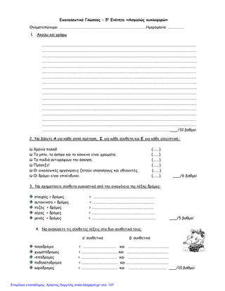 Επαναληπτικό Γλώσσας – 5η
Ενότητα «Ασφαλώς κυκλοφορώ»
Ονοματεπώνυμο: ……………………………………………………………………………………..…Ημερομηνία: ……………….
1. Ακούω και γράφω
………………………………………………………………………………………………………………………………………………………………
………………………………………………………………………………………………………………………………………………………………
………………………………………………………………………………………………………………………………………………………………
……………………………………………………………………………………………………………………………………………………………….
………………………………………………………………………………………………………………………………………………………………
………………………………………………………………………………………………………………………………………………………………
………………………………………………………………………………………………………………………………………………………………
……………………………………………………………………………………………………………………………………………………………...
.………………………………………………………………………………………………………………………………………………………………
………………………………………………………………………………………………………………………………………………………………
………………………………………………………………………………………………………………………………………………………………
………………………………………………………………………………………………………………………………………………………………
………………………………………………………………………………………………………………………………………………………………
………………………………………………………………………………………………………………………………………………………………
………………………………………………………………………………………………………………………………………………………………
………………………………………………………………………………………………………………………………………………………………
……………………………………………………………………………………………………………………………………___/10 βαθμοί
2. Να βάλετε Α για κάθε απλή πρόταση, Σ για κάθε σύνθετη και Ε για κάθε ελλειπτική :
ü Χρόνια πολλά! (…….)
ü Το μπλε, το άσπρο και το κόκκινο είναι χρώματα. (…….)
ü Τα παιδιά αντιγράφουν την άσκηση. (…….)
ü Πρόσεξε! (…….)
ü Οι οικολογικές οργανώσεις ζητούν υπαλλήλους και εθελοντές. (…….)
ü Οι δρόμοι είναι επικίνδυνοι. (…….) ___/6 βαθμοί
3. Να σχηματίσετε σύνθετα ουσιαστικά από την οικογένεια της λέξης δρόμος:
σταυρός + δρόμος = ………………………………………………………………
αυτοκίνητο + δρόμος = ………………………………………………………………
πεζός + δρόμος = ………………………………………………………………
αέρας + δρόμος = .…..………………………………………………………….
μονός + δρόμος = ………………………………………………………………… ___/5 βαθμοί
4. Να αναλύσετε τις σύνθετες λέξεις στα δυο συνθετικά τους:
α’ συνθετικό β’ συνθετικό
παγοδρόμιο = ………………………………… και ………………………………………..
χωματόδρομος = …………………………………… και …………………………………………
ιππόδρομος = …………………………………… και …………………………………………
ποδηλατοδρομία = .…..……………………………… και ………………………………………….
καρόδρομος = …………………………………… και ……………………………………… ___/10 βαθμοί
Επιμέλεια επανάληψης: Χρήστος Χαρμπής xristx.blogspot.gr/ σελ. 107
 