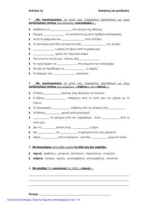 Ενότητα 5η Ασκήσεις για εμπέδωση
Όνομα : _____________________________________________________
1. Να συμπληρώσεις τα κενά των παρακάτω προτάσεων με τους
κατάλληλους τύπους του ρήματος « κυκλοφορώ » :
§ Μαθαίνω να ________________ στο κέντρο της Αθήνας .
§ Σήμερα ________________ τα αυτοκίνητα με μονό αριθμό κυκλοφορίας .
§ Αυτό το φάρμακο δεν _________________ στην Ελλάδα .
§ Το καινούριο μοντέλο αυτοκινήτου θα __________________ την άνοιξη .
§ ________________ η φήμη ότι έφυγε από τη χώρα μας .
§ ________________ γρίπη τον τελευταίο καιρό .
§ Πού είναι το στυλό μου ; Κάπου εδώ _______________ .
§ Το νερό άρχισε να _______________ στα σώματα των καλοριφέρ .
§ Άνοιξε τα παράθυρα να ________________ ο αέρας .
§ Τα άσχημα νέα _________________ γρήγορα .
2. Να συμπληρώσεις τα κενά των παρακάτω προτάσεων με τους
κατάλληλους τύπους των ρημάτων « παίρνω » και « περνώ » :
§ Ο Νίκος ____________ πρώτος στις εξετάσεις του Ιουνίου .
§ Η Βάσω _______________ τηλέφωνο από το σπίτι μου και μίλησε με το
Γιάννη.
§ Το λεωφορείο ______________ επιβάτες από τις στάσεις που ____________ .
§ Το δάσος ___________ φωτιά από εμπρησμό .
§ ____________ το γράμμα από τον ταχυδρόμο , όταν _____________ από το
σπίτι μου .
§ Δεν το __________ είδηση πως _____________ η ώρα .
§ Να _____________ να _____________ τα χρήματα που σου χρωστώ .
§ Αφού ____________ από το φούρνο , γιατί δεν ____________ ψωμί και γάλα ;
3. Να διαγράψεις από κάθε ομάδα τη λέξη που δεν ταιριάζει :
§ περνώ , διαβαίνω , μετακινώ , διαπερνώ , παρελαύνω , σταματώ
§ παίρνω , ανοίγω , κρατώ , αναλαμβάνω , απολαμβάνω , αποσπώ
4. Να φτιάξεις την οικογένεια της λέξης « περνώ » :
___________________________________________________________________________
___________________________________________________________________________
___________________________________________________________________________
Επιμέλεια επανάληψης: Χρήστος Χαρμπής xristx.blogspot.gr/ σελ. 110
 