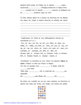 (φοράω) ζεστά ρούχα. Στο δρόμο για το σχολείο …………………..( είμαι )
προσεκτικός. …………………………………. ( διασχίζω) προσεκτικά το δρόμο. Όταν
…………………(γυρίζω) από το σχολείο ………………………….( μελετώ) τα μαθήματά σου
και ………………………………… (πηγαίνω) νωρίς για ύπνο.
Τις ίδιες οδηγίες άφησε και η μητέρα της Χριστίνας και της Μαρίας
στις κόρες της. Γράψε το κείμενο κάνοντας τις αλλαγές που πρέπει.
……………………………………………………………………………………………………………………………………………………………………
……………………………………………………………………………………………………………………………………………………………………
……………………………………………………………………………………………………………………………………………………………………
……………………………………………………………………………………………………………………………………………………………………
……………………………………………………………………………………………………………………………………………………………………
…………………………………………………………………………………………………………………………………………………………………..
Συμβουλέψου τον πίνακα με τους ορθογραφικούς κανόνες και
συμπλήρωσε με ει, η , ι.
Ρωτ__σε - ρωτ__στε, ζήτ__σε - ζητ__στε, Οδήγ__σε - οδηγ__στε
καθάρ__σε - καθαρ__στε, σκάλ__σε - σκαλ__στε, γύρ__σε - γυρ__στε
άφ__σε - αφ__στε, απάντ__σε - απαντ__στε, αγάπ__σε - αγαπ__στε
κυκλοφόρ__σε - κυκλοφορ__στε, Βάδ__σε - βαδ__στε.
Χάνομαι - χαθ__τε , λύνομαι - λυθ__τε, στέκομαι - σταθ__τε, δένομαι -
δεθ__τε , θυμάμαι - θυμηθ__τε, κοιμάμαι - κοιμηθ__τε.
Συμπλήρωσε τις προτάσεις με τους τύπους του ρήματος παίρνω και
περνώ. ( Παίρνω τη σάκα μου. Περνώ το δρόμο)
Του είπα να προσέχει όταν _____________ το δρόμο , αλλά δεν
_________από λόγια.
Κάθε μέρα _____________ από το περίπτερο και ____________μια
εφημερίδα.
Δεν ______________κυρα- Μαρία , δεν _________, δεν _________
Να κλίνεις στο τετράδιό σου και στις τρεις εγκλίσεις του Ενεστώτα τα
ρήματα: εγώ παίζω, εγώ ποτίζω , εγώ γράφω, εγώ ανοίγω, εγώ γράφω
Επιμέλεια επανάληψης: Χρήστος Χαρμπής xristx.blogspot.gr/ σελ. 114
 