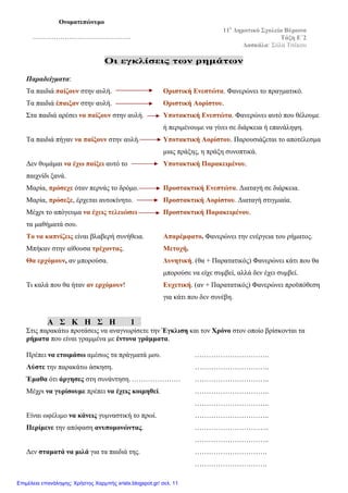 Οι εγκλίσεις των ρημάτων
Παραδείγματα:
Τα παιδιά παίζουν στην αυλή. Οριστική Ενεστώτα. Φανερώνει το πραγματικό.
Τα παιδιά έπαιξαν στην αυλή. Οριστική Αορίστου.
Στα παιδιά αρέσει να παίζουν στην αυλή. Υποτακτική Ενεστώτα. Φανερώνει αυτό που θέλουμε
ή περιμένουμε να γίνει σε διάρκεια ή επανάληψη.
Τα παιδιά πήγαν να παίξουν στην αυλή. Υποτακτική Αορίστου. Παρουσιάζεται το αποτέλεσμα
μιας πράξης, η πράξη συνοπτικά.
Δεν θυμάμαι να έχω παίξει αυτό το Υποτακτική Παρακειμένου.
παιχνίδι ξανά.
Μαρία, πρόσεχε όταν περνάς το δρόμο. Προστακτική Ενεστώτα. Διαταγή σε διάρκεια.
Μαρία, πρόσεξε, έρχεται αυτοκίνητο. Προστακτική Αορίστου. Διαταγή στιγμιαία.
Μέχρι το απόγευμα να έχεις τελειώσει Προστακτική Παρακειμένου.
τα μαθήματά σου.
Το να καπνίζεις είναι βλαβερή συνήθεια. Απαρέμφατο. Φανερώνει την ενέργεια του ρήματος.
Μπήκαν στην αίθουσα τρέχοντας. Μετοχή.
Θα ερχόμουν, αν μπορούσα. Δυνητική. (θα + Παρατατικός) Φανερώνει κάτι που θα
μπορούσε να είχε συμβεί, αλλά δεν έχει συμβεί.
Τι καλά που θα ήταν αν ερχόμουν! Ευχετική. (αν + Παρατατικός) Φανερώνει προϋπόθεση
για κάτι που δεν συνέβη.
Α Σ Κ Η Σ Η 1
Στις παρακάτω προτάσεις να αναγνωρίσετε την Έγκλιση και τον Χρόνο στον οποίο βρίσκονται τα
ρήματα που είναι γραμμένα με έντονα γράμματα.
Πρέπει να ετοιμάσω αμέσως τα πράγματά μου. …………………………..
Λύστε την παρακάτω άσκηση. …………………………..
Έμαθα ότι άργησες στη συνάντηση.………………… …………………………..
Μέχρι να γυρίσουμε πρέπει να έχεις κοιμηθεί. …………………………..
…………………………..
Είναι ωφέλιμο να κάνεις γυμναστική το πρωί. …………………………..
Περίμενε την απόφαση ανυπομονώντας. …………………………..
…………………………..
Δεν σταματά να μιλά για τα παιδιά της. ………………………….
………………………….
11ο
Δημοτικό Σχολείο Βύρωνα
Τάξη E΄2
Δασκάλα: Σύλα Τσέκου
Ονοματεπώνυμο
……………………………………….
Επιμέλεια επανάληψης: Χρήστος Χαρμπής xristx.blogspot.gr/ σελ. 11
 