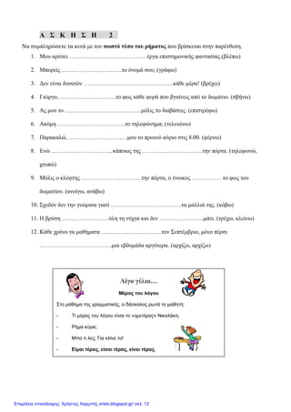 Α Σ Κ Η Σ Η 2
Να συμπληρώσετε τα κενά με τον σωστό τύπο του ρήματος που βρίσκεται στην παρένθεση.
1. Μου αρέσει ………………………………… έργα επιστημονικής φαντασίας.(βλέπω)
2. Μπορείς ………………………….το όνομά σου; (γράφω)
3. Δεν είναι δυνατόν ……………………………………….κάθε μέρα! (βρέχει)
4. Γιώργο, ………………………..το φως κάθε φορά που βγαίνεις από το δωμάτιο. (σβήνω)
5. Ας μου το …………………………………μόλις το διαβάσεις. (επιστρέφω)
6. Ακόμη ……………………………..το τηλεφώνημα; (τελειώνω)
7. Παρακαλώ, …………………………μου το πρωινό αύριο στις 8.00. (φέρνω)
8. Ενώ …………………………, κάποιος της ………………………….την πόρτα. (τηλεφωνώ,
χτυπώ)
9. Μόλις ο κλέφτης ………………………….την πόρτα, ο ένοικος …………… το φως του
δωματίου. (ανοίγω, ανάβω)
10. Σχεδόν δεν την γνώρισα γιατί ………………………………τα μαλλιά της. (κόβω)
11. Η βρύση ……………………όλη τη νύχτα και δεν …………………..μάτι. (τρέχω, κλείνω)
12. Κάθε χρόνο τα μαθήματα ………………………….τον Σεπτέμβριο, μόνο πέρσι
……………………………….μια εβδομάδα αργότερα. (αρχίζω, αρχίζω)
Λίγο γέλιο…
Μέρος του λόγου
Στο μάθημα της γραμματικής, ο δάσκαλος ρωτά το μαθητή:
- Τι μέρος του λόγου είναι το «ημετέρας» Νικολάκη;
- Ρήμα κύριε;
- Μπα τι λες; Για κλίνε το!
- Είμαι τέρας, είσαι τέρας, είναι τέρας.
Επιμέλεια επανάληψης: Χρήστος Χαρμπής xristx.blogspot.gr/ σελ. 12
 