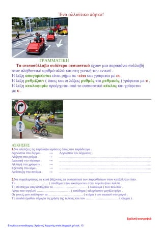 Ένα αλλιώτικο πάρκο!
ΓΡΑΜΜΑΤΙΚΗ
Τα ανισοσύλλαβα ουδέτερα ουσιαστικά έχουν μια παραπάνω συλλαβή
στον πληθυντικό αριθμό αλλά και στη γενική του ενικού .
Η λέξη απαγορεύεται είναι ρήμα σε -εύω και γράφεται με ευ.
Η λέξη ρυθμίζουν ( όπως και οι λέξεις ρυθμός και ρυθμικός ) γράφεται με υ .
Η λέξη κυκλοφορία προέρχεται από το ουσιαστικό κύκλος και γράφεται
με υ .
ΑΣΚΗΣΕΙΣ
1.Να αλλάξεις τις παρακάτω φράσεις όπως στο παράδειγμα .
Αρρώστια στο δέρμα . → Αρρώστια του δέρματος .
Αύξηση στο ρεύμα . → …………………………………………………………………………
Διακοπή στο γύρισμα . → …………………………………………………………………………
Αλλαγή στα χρώματα . → …………………………………………………………………………
Εξέταση στο αίμα . → …………………………………………………………………………
Ανάπτυξη στο πνεύμα . → …………………………………………………………………………
2.Να συμπληρώσεις τα κενά βάζοντας τα ουσιαστικά των παρενθέσεων στον κατάλληλο τύπο .
Τα………………………… ( σύνθημα ) που ακούγονταν στην πορεία ήταν πολλά .
Το σύνταγμα υπερασπίζεται τα …………………………. ( δικαίωμα ) των πολιτών .
Λόγω του υψηλού …………………………. ( εισόδημα ) πληρώνουν μεγάλο φόρο .
Οι γονείς μου πούλησαν τα ………………………….. ( κτήμα ) του παππού στο χωριό .
Τα παιδιά έμαθαν σήμερα τη χρήση της τελείας και του ………………………… ( κόμμα ) .
Σχολική συντροφιά
Επιμέλεια επανάληψης: Χρήστος Χαρμπής xristx.blogspot.gr/ σελ. 13
 