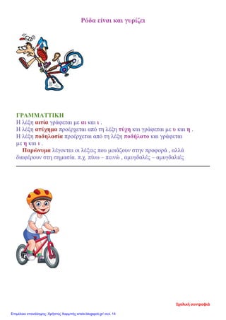 Ρόδα είναι και γυρίζει
ΓΡΑΜΜΑΤΤΙΚΗ
Η λέξη αιτία γράφεται με αι και ι .
Η λέξη ατύχημα προέρχεται από τη λέξη τύχη και γράφεται με υ και η .
Η λέξη ποδηλασία προέρχεται από τη λέξη ποδήλατο και γράφεται
με η και ι .
Παρώνυμα λέγονται οι λέξεις που μοιάζουν στην προφορά , αλλά
διαφέρουν στη σημασία. π.χ. πίνω – πεινώ , αμυγδαλές – αμυγδαλιές
Σχολική συντροφιά
Επιμέλεια επανάληψης: Χρήστος Χαρμπής xristx.blogspot.gr/ σελ. 14
 