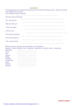 ΑΣΚΗΣΕΙΣ
1.Να ξαναγράψεις τους παρακάτω διαλόγους με όσο το δυνατόν λιγότερες λέξεις , όπως θα τα λέγαμε
στην καθημερινή μας ομιλία .
- Σου εύχομαι να έχεις καλή μέρα
. …………………………………………………………………………
- Κι εσύ να έχεις καλή μέρα
. …………………………………………………………………………
- Για πού πας εσύ
; ………………………………………………………………………
-Πάω στο σπίτι μου
. ………………………………………………………………………
- Αυτό είναι καλό
. ………………………………………………………………………
- Εσύ που πας
; ………………………………………………………………………
- Εγώ πάω στο σχολείο
. ………………………………………………………………………
- Εσύ είσαι πρωινός , ε
; ………………………………………………………………………
- Ναι , είμαι πρωινός
. …………………………………………………………………………
2.Να ζευγαρώσεις τα παρώνυμα προσέχοντας την ορθογραφία .
σήραγγα , γένεση , βράγχια , πεινώ , κεφάλαιο , αμαρτωλός , τεχνητός , γέρνω , ονοματικός
αρματολός ……………………………….
γερνώ ……………………………….
πίνω ……………………………….
σύριγγα ……………………………….
βράχια ……………………………….
κεφάλαιο ……………………………….
ονομαστικός ……………………………….
χωριό ……………………………….
τεχνικός ……………………………….
γέννηση ……………………………….
Σχολική συντροφιά
Επιμέλεια επανάληψης: Χρήστος Χαρμπής xristx.blogspot.gr/ σελ. 15
 