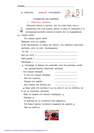 ΟΝΟΜΑ………………………………………………………………………………………………………………………………..
5η ΕΝΟΤΗΤΑ ΑΣΦΑΛΩΣ ΚΥΚΛΟΦΟΡΩ
ΓΡΑΜΜΑΤΙΚΗ ΚΑΙ ΑΣΚΗΣΕΙΣ
1. Ελλειπτικές προτάσεις
Ελλειπτική λέγεται η πρόταση από την οποία λείπει ένας ή
περισσότεροι από τους κύριους όρους( το ρήμα, το υποκείμενο ή το
κατηγορούμενο) επειδή εννοούνται εύκολα από τα συμφραζόμενα.
π.χ. - Χρόνια πολλά !
- Σου εύχομαι χρόνια πολλά .
Εφάρμοσε αυτά που έμαθες:
 Να συμπληρώσεις τις λέξεις που λείπουν στις παρακάτω ελλειπτικές
προτάσεις , ώστε να είναι ολοκληρωμένες:
Για πού; 2 …………………………………………………………………………………………………………………..
Ώρα για ύπνο! 2 ………………………………………………………………………………………………………..
Καλή χρονιά! 2 …………………………………………………………………………………………………………..
Καλησπέρα! 2 …………………………………………………………………………………………………………….
 Ξαναγράψε το διάλογο που ακολουθεί , όπως θα μιλούσαμε μεταξύ
μας , χρησιμοποιώντας ελλειπτικές προτάσεις:
- Σου εύχομαι καλημέρα. ……………………………………………………….
- Κι εγώ σου εύχομαι καλημέρα. ………………………………………………………..
- Εσύ πού πηγαίνεις; ………………………………………………………..
- Πηγαίνω στο σχολείο. ………………………………………………………..
- Εγώ πηγαίνω στη δουλειά μου. ……………………………………………………….
 Γράψε μέσα στα κουτάκια Α για τις απλές Σ για τις σύνθετες και
Ε για τις ελλειπτικές προτάσεις.
Θέλω να περάσω στο απέναντι πεζοδρόμιο. 
Πρόσεχε! 
Τα φορτηγά και τα αυτοκίνητα είναι οχήματα.
Στο δρόμο περνούν αυτοκίνητα, λεωφορεία και μηχανές. 
Ώρα για μελέτη.
Επιμέλεια επανάληψης: Χρήστος Χαρμπής xristx.blogspot.gr/ σελ. 16
 