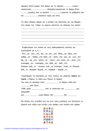 (φοράω) ζεστά ρούχα. Στο δρόμο για το σχολείο …………………..( είμαι )
προσεκτικός. …………………………………. ( διασχίζω) προσεκτικά το δρόμο. Όταν
…………………(γυρίζω) από το σχολείο ………………………….( μελετώ) τα μαθήματά σου
και ………………………………… (πηγαίνω) νωρίς για ύπνο.
Τις ίδιες οδηγίες άφησε και η μητέρα της Χριστίνας και της Μαρίας
στις κόρες της. Γράψε το κείμενο κάνοντας τις αλλαγές που πρέπει.
……………………………………………………………………………………………………………………………………………………………………
……………………………………………………………………………………………………………………………………………………………………
……………………………………………………………………………………………………………………………………………………………………
……………………………………………………………………………………………………………………………………………………………………
……………………………………………………………………………………………………………………………………………………………………
…………………………………………………………………………………………………………………………………………………………………..
Συμβουλέψου τον πίνακα με τους ορθογραφικούς κανόνες και
συμπλήρωσε με ει, η , ι.
Ρωτ__σε - ρωτ__στε, ζήτ__σε - ζητ__στε, Οδήγ__σε - οδηγ__στε
καθάρ__σε - καθαρ__στε, σκάλ__σε - σκαλ__στε, γύρ__σε - γυρ__στε
άφ__σε - αφ__στε, απάντ__σε - απαντ__στε, αγάπ__σε - αγαπ__στε
κυκλοφόρ__σε - κυκλοφορ__στε, Βάδ__σε - βαδ__στε.
Χάνομαι - χαθ__τε , λύνομαι - λυθ__τε, στέκομαι - σταθ__τε, δένομαι -
δεθ__τε , θυμάμαι - θυμηθ__τε, κοιμάμαι - κοιμηθ__τε.
Συμπλήρωσε τις προτάσεις με τους τύπους του ρήματος παίρνω και
περνώ. ( Παίρνω τη σάκα μου. Περνώ το δρόμο)
Του είπα να προσέχει όταν _____________ το δρόμο , αλλά δεν
_________από λόγια.
Κάθε μέρα _____________ από το περίπτερο και ____________μια
εφημερίδα.
Δεν ______________κυρα- Μαρία , δεν _________, δεν _________
Να κλίνεις στο τετράδιό σου και στις τρεις εγκλίσεις του Ενεστώτα τα
ρήματα: εγώ παίζω, εγώ ποτίζω , εγώ γράφω, εγώ ανοίγω, εγώ γράφω
Επιμέλεια επανάληψης: Χρήστος Χαρμπής xristx.blogspot.gr/ σελ. 18
 