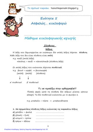 1
Ασκήσεις
Το σχολικό παρεάκι tosxolikopareaki.blogspot.g
ΕΕννόόττηητταα 55
ΑΑσσφφααλλώώςς…… κκυυκκλλοοφφοορρώώ
ΜΜάάθθηηµµαα κκυυκκλλοοφφοορριιαακκήήςς ααγγωωγγήήςς
Σύνθετες
λέξεις
Η λέξη που δηµιουργείται αν ενώσουµε δύο απλές λέξεις λέγεται σύνθετη.
Κάθε λέξη που δεν είναι σύνθετη είναι απλή.
π.χ. παιδί (απλή λέξη)
πλούσιος + παιδί → πλουσιόπαιδο (σύνθετη λέξη)
Οι απλές λέξεις που ενώνονται λέγονται συνθετικά.
π.χ. βουνό + κορφή → βουνοκορφή
(απλή) (απλή) (σύνθετη)
α΄ συνθετικό β΄ συνθετικό
Τι να προσέξω στην ορθογραφία!!!
Πολλές φορές κατά τη σύνθεση δύο λέξεων γίνεται κάποια
αλλαγή. Τα δύο συνθετικά ενώνονται µε το φωνήεν ο.
π.χ. µπαλκόνι + πόρτα → µπαλκονόπορτα
1. Να σχηµατίσεις σύνθετες λέξεις ενώνοντας τις παρακάτω λέξεις.
α) χελιδόνι + φωλιά ……………………………………………….
β) γλυκός + ξινός ……………………………………………….
γ) κουµπί + τρύπα ……………………………………………….
δ) τρέµω + σβήνω ……………………………………………….
Επιμέλεια επανάληψης: Χρήστος Χαρμπής xristx.blogspot.gr/ σελ. 20
 