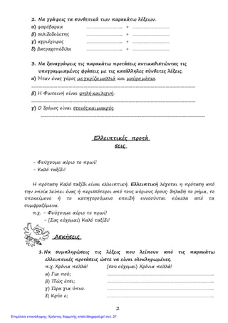 2
2. Να γράψεις τα συνθετικά των παρακάτω λέξεων.
α) ψαρόβαρκα ……………………….. + …………………………
β) σελιδοδείκτης ……………………….. + …………………………
γ) αγριόχοιρος
δ) βατραχοπέδιλα
………………………..
………………………..
+
+
…………………………
…………………………
3. Να ξαναγράψεις τις παρακάτω προτάσεις αντικαθιστώντας τις
υπογραµµισµένες φράσεις µε τις κατάλληλες σύνθετες λέξεις.
α) Ήταν ένας γέρος µε γκρίζα µαλλιά και µαύρα µάτια.
……………………………………………………………………………………………………………………
β) Η Φωτεινή είναι ψηλή και λιγνή.
……………………………………………………………………………………………………………………
γ) Ο δρόµος είναι στενός και µακρύς.
……………………………………………………………………………………………………………………
Ελλειπτικές προτά
σεις
- Φεύγουµε αύριο το πρωί!
- Καλό ταξίδι!
Η πρόταση Καλό ταξίδι είναι ελλειπτική. Ελλειπτική λέγεται η πρόταση από
την οποία λείπει ένας ή περισσότεροι από τους κύριους όρους∙ δηλαδή το ρήµα, το
υποκείµενο ή το κατηγορούµενο επειδή εννοούνται εύκολα από τα
συµφραζόµενα.
π.χ. - Φεύγουµε αύριο το πρωί!
- (Σας εύχοµαι) Καλό ταξίδι!
Ασκήσεις
1. Να συµπληρώσεις τις λέξεις που λείπουν από τις παρακάτω
ελλειπτικές προτάσεις ώστε να είναι ολοκληρωµένες.
π.χ. Χρόνια πολλά! (σου εύχοµαι) Χρόνια πολλά!
α) Για πού; …………………………………………………………………………..
β) Πώς έτσι; …………………………………………………………………………..
γ) Ώρα για ύπνο. …………………………………………………………………………..
δ) Κρύο ε; …………………………………………………………………………..
Επιμέλεια επανάληψης: Χρήστος Χαρμπής xristx.blogspot.gr/ σελ. 21
 