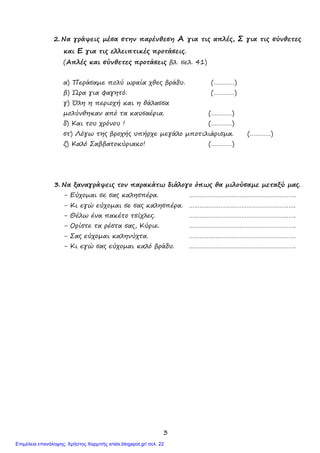 3
2. Να γράψεις µέσα στην παρένθεση Α για τις απλές, Σ για τις σύνθετες
και Ε για τις ελλειπτικές προτάσεις.
(Απλές και σύνθετες προτάσεις βλ. σελ. 41)
α) Περάσαµε πολύ ωραία χθες βράδυ. (…………)
β) Ώρα για φαγητό. (…………)
γ) Όλη η περιοχή και η θάλασσα
µολύνθηκαν από τα καυσαέρια. (…………)
δ) Και του χρόνου ! (…………)
στ) Λόγω της βροχής υπήρχε µεγάλο µποτιλιάρισµα. (…………)
ζ) Καλό Σαββατοκύριακο! (…………)
3. Να ξαναγράψεις τον παρακάτω διάλογο όπως θα µιλούσαµε µεταξύ µας.
- Εύχοµαι σε σας καλησπέρα. …………………………………………………….
- Κι εγώ εύχοµαι σε σας καλησπέρα. …………………………………………………….
- Θέλω ένα πακέτο τσίχλες. …………………………………………………….
- Ορίστε τα ρέστα σας, Κύριε. …………………………………………………….
- Σας εύχοµαι καληνύχτα. …………………………………………………….
- Κι εγώ σας εύχοµαι καλό βράδυ. …………………………………………………….
Επιμέλεια επανάληψης: Χρήστος Χαρμπής xristx.blogspot.gr/ σελ. 22
 