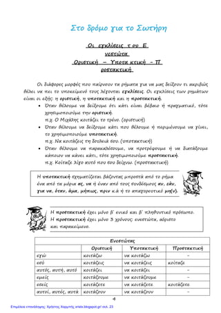 4
ΣΣττοο δδρρόόµµοο γγιιαα ττοο ΣΣωωττήήρρηη
Οι εγκλίσεις τ ου Ε
νεστώτα
Οριστική – Υποτα κτική - Π
ροστακτική
Οι διάφορες µορφές που παίρνουν τα ρήµατα για να µας δείξουν τι ακριβώς
θέλει να πει το υποκείµενό τους λέγονται εγκλίσεις. Οι εγκλίσεις των ρηµάτων
είναι οι εξής: η οριστική, η υποτακτική και η προστακτική.
• Όταν θέλουµε να δείξουµε ότι κάτι είναι βέβαιο ή πραγµατικό, τότε
χρησιµοποιούµε την οριστική.
π.χ. Ο Μιχάλης κοιτάζει το τρένο. (οριστική)
• Όταν θέλουµε να δείξουµε κάτι που θέλουµε ή περιµένουµε να γίνει,
το χρησιµοποιούµε υποτακτική.
π.χ. Να κοιτάζεις τη δουλειά σου. (υποτακτική)
• Όταν θέλουµε να παρακαλέσουµε, να προτρέψουµε ή να διατάξουµε
κάποιον να κάνει κάτι, τότε χρησιµοποιούµε προστακτική.
π.χ. Κοίταζε λίγο αυτό που σου δείχνω. (προστακτική)
Η υποτακτική σχηµατίζεται βάζοντας µπροστά από το ρήµα
ένα από τα µόρια ας, να ή έναν από τους συνδέσµους αν, εάν,
για να, όταν, άµα, µήπως, πριν κ.ά ή το απαγορευτικό µη(ν).
Η προστακτική έχει µόFο β΄ ενικό και β΄ πληθυντικό πρόσωπο.
Η προστακτική έχει µόνο 3 χρόνους: ενεστώτα, αόριστο
και παρακείµενο.
Ενεστώτας
Οριστική Υποτακτική Προστακτική
εγώ κοιτάζω να κοιτάζω -
εσύ κοιτάζεις να κοιτάζεις κοίταζε
αυτός, αυτή, αυτό κοιτάζει να κοιτάζει -
εµείς κοιτάζουµε να κοιτάζουµε -
εσείς κοιτάζετε να κοιτάζετε κοιτάζετε
αυτοί, αυτές, αυτά κοιτάζουν να κοιτάζουν -
Επιμέλεια επανάληψης: Χρήστος Χαρμπής xristx.blogspot.gr/ σελ. 23
 