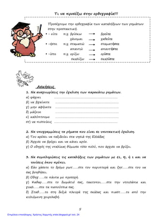 5
Τι να προσέξω στην ορθογραφία!!!
Προσέχουµε την ορθογραφία των καταλήξεων των ρηµάτων
στην προστακτική.
- είτε π.χ. βρίσκω βρείτε
χάνοµαι χαθείτε
-ήστε π.χ. σταµατώ σταµατήστε
απαντώ απαντήστε
-ίστε π.χ. ορίζω ορίστε
σκαλίζω σκαλίστε
Ασκήσεις
1. Να αναγνωρίσεις την έγκλιση των παρακάτω ρηµάτων.
α) ψάχνει …………………………………………………………………
β) να βγαίνετε …………………………………………………………………
γ) µην αφήνετε …………………………………………………………………
δ) µάζευε …………………………………………………………………
ε) καλύπτουµε …………………………………………………………………
στ) να πιστεύεις …………………………………………………………………
2. Να υπογραµµίσεις τα ρήµατα που είναι σε υποτακτική έγκλιση.
α) Του αρέσει να ταξιδεύει στα νησιά της Ελλάδας
β) Άρχισε να βρέχει και να κάνει κρύο.
γ) Ο οδηγός της νταλίκας θύµωσε τόσο πολύ, που άρχισε να βρίζει.
3. Να συµπληρώσεις τις καταλήξεις των ρηµάτων µε ει, η, ή ι και να
τονίσεις όπου πρέπει.
α) Εάν χάσετε το δρόµο ρωτ…….στε τον περιπτερά και ζητ…….στε του να
σας βοηθήσει.
β) Οδηγ…….τε πάντα µε προσοχή.
γ) Καθαρ…….στε το δωµάτιό σας, τακτοποι…….στε την ντουλάπα και
γυαλ…….στε τα παπούτσια σας.
δ) Σταθ…….τε στη δεξιά πλευρά της σκάλας και πιαστ…….τε από την
κυλιόµενη χειρολαβή.
Επιμέλεια επανάληψης: Χρήστος Χαρμπής xristx.blogspot.gr/ σελ. 24
 