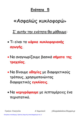 Γραίγου Ευαγγελία Δ΄Δημοτικού ylikogiadaskalous.blogspot.gr
Εμόηεηα 5
«Αζθαιώξ θοθιμθμνώ»
Σ’ αοηήκ ηεκ εκόηεηα ζα μάζμομε:
 Τη είκαη ηα πάρκα κσκλοθοριακής
αγωγής.
 Να ακαγκωνίδμομε βαζηθά ζήμαηα ηες
ηροταίας.
 Να δίκμομε οδεγίες με δηαθμνεηηθμύξ
ηνόπμοξ, πνεζημμπμηώκηαξ
δηαθμνεηηθέξ εγκλίζεις.
 Να περιγράθοσμε με ιεπημμένεηεξ έκα
πενηζηαηηθό.
Επιμέλεια επανάληψης: Χρήστος Χαρμπής xristx.blogspot.gr/ σελ. 2
 