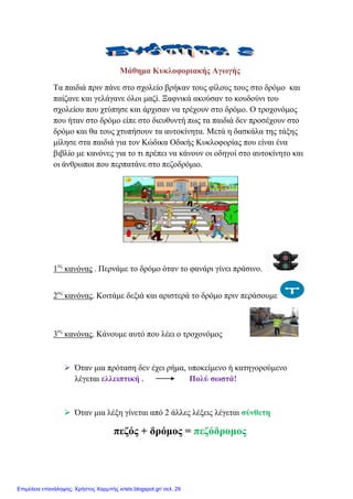 Μάζεκα Κπθινθνξηαθήο Αγσγήο
Σα παηδηά πξηλ πάλε ζην ζρνιείν βξήθαλ ηνπο θίινπο ηνπο ζην δξόκν θαη
παίδαλε θαη γειάγαλε όινη καδί. Ξαθληθά αθνύζαλ ην θνπδνύλη ηνπ
ζρνιείνπ πνπ ρηύπεζε θαη άξρηζαλ λα ηξέρνπλ ζην δξόκν. Ο ηξνρνλόκνο
πνπ ήηαλ ζην δξόκν είπε ζην δηεπζπληή πσο ηα παηδηά δελ πξνζέρνπλ ζην
δξόκν θαη ζα ηνπο ρηππήζνπλ ηα απηνθίλεηα. Μεηά ε δαζθάια ηεο ηάμεο
κίιεζε ζηα παηδηά γηα ηνλ Κώδηθα Οδηθήο Κπθινθνξίαο πνπ είλαη έλα
βηβιίν κε θαλόλεο γηα ην ηη πξέπεη λα θάλνπλ νη νδεγνί ζην απηνθίλεην θαη
νη άλζξσπνη πνπ πεξπαηάλε ζην πεδνδξόκην.
1νο
θαλόλαο . Πεξλάκε ην δξόκν όηαλ ην θαλάξη γίλεη πξάζηλν.
2νο
θαλόλαο. Κνηηάκε δεμηά θαη αξηζηεξά ην δξόκν πξηλ πεξάζνπκε
3νο
θαλόλαο. Κάλνπκε απηό πνπ ιέεη ν ηξνρνλόκνο
 Όηαλ κηα πξόηαζε δελ έρεη ξήκα, ππνθείκελν ή θαηεγνξνύκελν
ιέγεηαη ειιεηπηηθή . Πνιύ ζσζηά!
 Όηαλ κηα ιέμε γίλεηαη από 2 άιιεο ιέμεηο ιέγεηαη ζύλζεηε
πεδόο + δξόκνο = πεδόδξνκνο
Επιμέλεια επανάληψης: Χρήστος Χαρμπής xristx.blogspot.gr/ σελ. 29
 