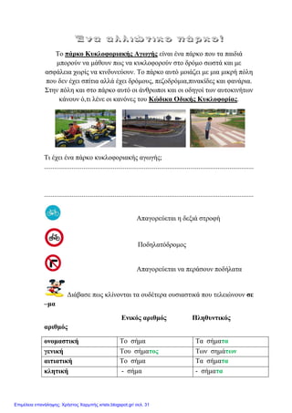 Σν πάξθν Κπθινθνξηαθήο Αγσγήο είλαη έλα πάξθν πνπ ηα παηδηά
κπνξνύλ λα κάζνπλ πσο λα θπθινθνξνύλ ζην δξόκν ζσζηά θαη κε
αζθάιεηα ρσξίο λα θηλδπλεύνπλ. Σν πάξθν απηό κνηάδεη κε κηα κηθξή πόιε
πνπ δελ έρεη ζπίηηα αιιά έρεη δξόκνπο, πεδνδξόκηα,πηλαθίδεο θαη θαλάξηα.
΢ηελ πόιε θαη ζην πάξθν απηό νη άλζξσπνη θαη νη νδεγνί ησλ απηνθηλήησλ
θάλνπλ ό,ηη ιέλε νη θαλόλεο ηνπ Κώδηθα Οδηθήο Κπθινθνξίαο.
Ση έρεη έλα πάξθν θπθινθνξηαθήο αγσγήο;
..........................................................................................................................
..........................................................................................................................
Απαγνξεύεηαη ε δεμηά ζηξνθή
Πνδειαηόδξνκνο
Απαγνξεύεηαη λα πεξάζνπλ πνδήιαηα
Γηάβαζε πσο θιίλνληαη ηα νπδέηεξα νπζηαζηηθά πνπ ηειεηώλνπλ ζε
–κα
Εληθόο αξηζκόο Πιεζπληηθόο
αξηζκόο
νλνκαζηηθή Σν ζήκα Σα ζήκαηα
γεληθή Σνπ ζήκαηνο Σσλ ζεκάησλ
αηηηαηηθή Σν ζήκα Σα ζήκαηα
θιεηηθή - ζήκα - ζήκαηα
Επιμέλεια επανάληψης: Χρήστος Χαρμπής xristx.blogspot.gr/ σελ. 31
 