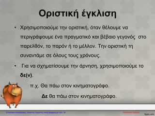 Οριστική έγκλιση
• Χρησιμοποιούμε την οριστική, όταν θέλουμε να
περιγράψουμε ένα πραγματικό και βέβαιο γεγονός στο
παρελθόν, το παρόν ή το μέλλον. Την οριστική τη
συναντάμε σε όλους τους χρόνους.
• Για να σχηματίσουμε την άρνηση, χρησιμοποιούμε το
δε(ν).
π.χ. Θα πάω στον κινηματογράφο.
• Δε θα πάω στον κινηματογράφο.
Κατερίνα ΛάζαρηΕπιμέλεια επανάληψης: Χρήστος Χαρμπής xristx.blogspot.gr/ σελ. 34
 