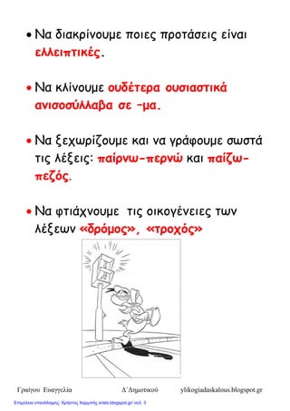 Γραίγου Ευαγγελία Δ΄Δημοτικού ylikogiadaskalous.blogspot.gr
 Να δηαθνίκμομε πμηεξ πνμηάζεηξ είκαη
ελλειπηικές.
 Να θιίκμομε οσδέηερα οσζιαζηικά
αμιζοζύλλαβα ζε –μα.
 Να λεπωνίδμομε θαη κα γνάθμομε ζωζηά
ηηξ ιέλεηξ: παίρμω-περμώ θαη παίδω-
πεδός.
 Να θηηάπκμομε ηηξ μηθμγέκεηεξ ηωκ
ιέλεωκ «δρόμος», «ηροτός»
Επιμέλεια επανάληψης: Χρήστος Χαρμπής xristx.blogspot.gr/ σελ. 3
 