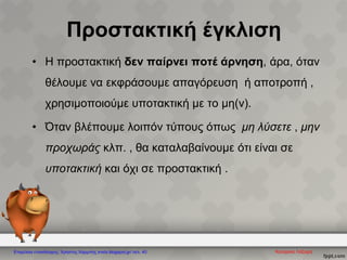 Προστακτική έγκλιση
• Η προστακτική δεν παίρνει ποτέ άρνηση, άρα, όταν
θέλουμε να εκφράσουμε απαγόρευση ή αποτροπή ,
χρησιμοποιούμε υποτακτική με το μη(ν).
• Όταν βλέπουμε λοιπόν τύπους όπως μη λύσετε , μην
προχωράς κλπ. , θα καταλαβαίνουμε ότι είναι σε
υποτακτική και όχι σε προστακτική .
Κατερίνα ΛάζαρηΕπιμέλεια επανάληψης: Χρήστος Χαρμπής xristx.blogspot.gr/ σελ. 40
 