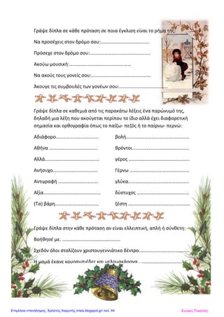 Γράψε δίπλα σε κάθε πρόταση σε ποια έγκλιση είναι το ρήμα της:
Να προσέχεις στον δρόμο σου:………………………………….
Πρόσεχε στον δρόμο σου:…………………………………………..
Ακούω μουσική:……………………………………………
Να ακούς τους γονείς σου:………………………………………….
Άκουγε τις συμβουλές των γονέων σου:………………………………….
Γράψε δίπλα σε καθεμιά από τις παρακάτω λέξεις ένα παρώνυμό της,
δηλαδή μια λέξη που ακούγεται περίπου το ίδιο αλλά έχει διαφορετική
σημασία και ορθογραφία όπως το παίζω- πεζός ή το παίρνω- περνώ:
Αδιάφορο…………………………….. βολή…………………………………………….
Αθήνα …………………………………. Βρόντοι………………………………………..
Αλλά……………………………………… γέρος …………………………………………..
Ανήσυχο………………………………. Γέρνω ………………………………………….
Αντιγραφή …………………………… γλύκα…………………………………………..
Αξία……………………………………….. δύστυχος …………………………………….
(Τα) βάρη……………………………… ζέστη ……………………………………………
Γράψε δίπλα στην κάθε πρόταση αν είναι ελλειπτική, απλή ή σύνθετη:
Βοήθησέ με. …………………………………………
Σχεδόν όλοι στολίζουν χριστουγεννιάτικο δέντρο……………………………………
Η μαμά έκανε κουραμπιέδες και μελομακάρονα……………………………………
Ευνίκη ΤοκατλήΕπιμέλεια επανάληψης: Χρήστος Χαρμπής xristx.blogspot.gr/ σελ. 44
 