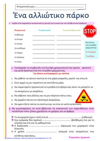 1. Γράψε στα παρακάτω ουσιαστικά τη γενική του ενικού και του πληθυντικού αριθμού.
Ονομαστική Γενική ενικού Γενική πληθυντικού
το βλέμμα ______________________ ________________________
το όνομα ______________________ ________________________
το γεύμα ______________________ ________________________
το εισόδημα ______________________ ________________________
το κέρμα ______________________ ________________________
το ύφασμα ______________________ ________________________
το κύμα ______________________ ________________________
2. Ξανάγραψε τις συμβουλές του Σωτήρη χρησιμοποιώντας πρώτα οριστική
και μετά προστακτική στο τετράδιο γραμματικής.
Για όσους κυκλοφορούν με πατίνια
1. Να μάθετε να κάνετε πατίνια σε ένα μέρος ασφαλές, ομαλό και στεγνό.
2. Στην αρχή να μην πηγαίνετε σε επικίνδυνα μέρη.
3. Να παρατηρείτε προσεκτικά τα εμπόδια στο δρόμο σας ώστε να μπορείτε να
τα αποφύγετε με ασφάλεια.
4. Να σέβεστε τους άλλους και να μην πέφτετε πάνω τους.
5. Να φοράτε πάντα τον εξοπλισμό ασφαλείας.
6. Να φροντίζετε πάντα τα πατίνια σας να είναι σε καλή κατάσταση.
3. Να συμπληρώσεις τα κενά βάζοντας τα ουσιαστικά των παρενθέσεων στον
κατάλληλο τύπο. (όπου χρειάζεται να γράψεις και τα άρθρα)
Τα λεωφορεία έχουν πολύ στενά …………………………………… (κάθισμα)
Σου αγόρασα δύο σχολικά ……………………………… (βοήθημα), ένα για τη
γλώσσα και ένα για τα μαθηματικά.
Η διαδικασία ………………………………… (όργωμα) των χωραφιών είναι
δύσκολη.
Η χρήση ………………………………… (κόμμα) είναι απαραίτητη στις
σύνθετες προτάσεις.
Ονοματεπώνυμο:………………………………………………………
……………………………………………
Να κλίνετε
στο τετράδιο
γραμματικής :
Το στοίχημα
Το μάθημα
Τσαμπίκα ΔρακιούΕπιμέλεια επανάληψης: Χρήστος Χαρμπής xristx.blogspot.gr/ σελ. 46
 