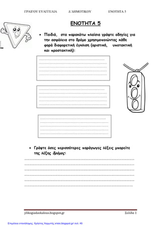 ΓΡΑΙΓΟΥ ΕΥΑΓΓΕΛΙΑ Δ΄ΔΗΜΟΤΙΚΟΥ ΕΝΟΤΗΤΑ 5
ylikogiadaskalous.bogspot.gr Σελίδα 1
ΕΝΟΤΗΤΑ 5
 Παιδιά, ζηα παοακάητ πλαίζια γοάσηε ξδηγίεπ για
ηημ αζθάλεια ζηξ δοόμξ ςοηζιμξπξιώμηαπ κάθε
θξοά διαθξοεηική έγκλιζη (ξοιζηική, ρπξηακηική
και ποξζηακηική):
 Γοάσηε όζεπ πεοιζζόηεοεπ παοάγτγεπ λένειπ μπξοείηε
ηηπ λένηπ δοόμξπ:
…………………………………………………………………………………………………………………
…………………………………………………………………………………………………………………
…………………………………………………………………………………………………………………
…………………………………………………………………………………………………………………
…………………………………………………………………………………………………………………
……………………………………………………………………………………………………………….
…………….………………………………………
………………………………………………………
………………………………………………………
………………………………………………………
………………………………………………………
.
…………….………………………………………
………………………………………………………
………………………………………………………
………………………………………………………
………………………………………………………
…………….………………………………………
………………………………………………………
………………………………………………………
………………………………………………………
………………………………………………………
Επιμέλεια επανάληψης: Χρήστος Χαρμπής xristx.blogspot.gr/ σελ. 49
 