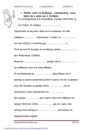 ΓΡΑΙΓΟΥ ΕΥΑΓΓΕΛΙΑ Δ΄ΔΗΜΟΤΙΚΟΥ ΕΝΟΤΗΤΑ 5
ylikogiadaskalous.bogspot.gr Σελίδα 2
 Παιδιά, ελάηε μα θηιάνξρμε… εικξμξκαμόμεπ, όπτπ
έκαμε και ξ θίλξπ μαπ ξ Στηήοηπ:
Γηα κα δηαζπίζμομε έκα ζηαονμδνόμη, πενκάμε πάκηα από ηηξ
ηςκ πεδώκ. Ακ οπάνπεη …………………………………
πενημέκμομε κα μαξ θάκεη ζήμα γηα κα πενάζμομε. Ακ πάιη
οπάνπμοκ ………………… πενημέκμομε κ’ ακάρεη ημ ………………………….
γηα ημοξ πεδμύξ ( μ γκςζηόξ μαξ…………………………………. ).
Πμηέ μα πμηέ δε λεπκάμε κα θμηηάλμομε πνώηα………………………………
πνηκ δηαζπίζμομε ημ δνόμμ.
Μέζα ζημ …………………………………….. θμνάμε πάκηα …………………………..
θαη θαζόμαζηε μόκμ ζημ πίζς θάζηζμα.
Ακ θοθιμθμνμύμε με ……………………………. θνμκηίδμομε κα ημ
θναηάμε ζε άνηζηε θαηάζηαζε (εηδηθά ηα θνέκα ημο θαη ηα θακάνηα
ημο). Δεκ λεπκάμε κα θμνάμε πάκηα ……………………. ,γηα κα
απμθύγμομε ηοπόκ ηναομαηηζμό ζημ………………………….
Δεκ αθμύμε ……………………., όζμ είμαζηε πάκς ζημ πμδήιαημ θαη
έπμομε πάκηα θαη ηα δύμ ……………………. μαξ ζημ ηημόκη. Δεκ
θάκμομε πμηέ θόκηνεξ ή ……………………………… , γηαηί μπμνεί κα
ηναομαηηζημύμε ζμβανά!
Επιμέλεια επανάληψης: Χρήστος Χαρμπής xristx.blogspot.gr/ σελ. 50
 