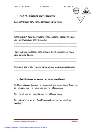 ΓΡΑΙΓΟΥ ΕΥΑΓΓΕΛΙΑ Δ΄ΔΗΜΟΤΙΚΟΥ ΕΝΟΤΗΤΑ 5
ylikogiadaskalous.blogspot.gr Σελίδα 2
 Από τξμ εμεστώτα στξμ παοατατικό:
Δεκ αηζζάκμμαη πμιύ θαιά. Ζαιίδμμαη θαη θνοώκω!
…………………………………………………………………………………………………………………
Κάζε Κονηαθή πνωί πιεκόμαζηε, πηεκηδόμαζηε, θμνάμε ηα θαιά
μαξ θαη πεγαίκμομε ζηεκ εθθιεζία.
…………………………………………………………………………………………………………………
…………………………………………………………………………………………………………………
Η μεηένα μμο ενγάδεηαη πμιύ ζθιενά. Δεκ λεθμονάδεηαη πανά
μόκμ ανγά ημ βνάδο.
…………………………………………………………………………………………………………………
………………………………………………………………………………………………………………..
Τα παηδηά ζημ κεζί μκεηνεύμκηαη κα γίκμοκ μηα μένα θαπεηακαίμη.
………………………………………………………………………………………………………………
 Σρμπληοώστε τξ τελικό –μ, όπξρ ςοειάζεται:
Τα Χνηζημύγεκκα έζπαζα ημ_ θμομπανά μμο θαη αγόναζα δώνα γηα
ημ_ μπαμπά μμο, ηε_ μαμά μμο θαη ημ_ αδενθό μμο.
Τε_ γηαγηά μμο ηε_ αγαπάω θαη ηε_ ζέβμμαη πμιύ!
Τμ_ θώκαλε γηα κα ηε_ βμεζήζεη αιιά εθείκμξ ηε_ αγκόεζε
εκηειώξ!
Επιμέλεια επανάληψης: Χρήστος Χαρμπής xristx.blogspot.gr/ σελ. 52
 