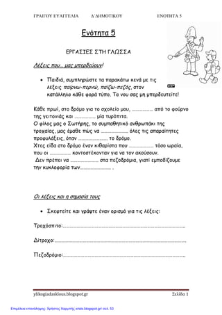 ΓΡΑΙΓΟΥ ΕΥΑΓΓΕΛΙΑ Δ΄ΔΗΜΟΤΙΚΟΥ ΕΝΟΤΗΤΑ 5
ylikogiadasklous.blogspot.gr Σελίδα 1
Εκόηεηα 5
ΕΡΓΑ΢ΙΕ΢ ΢ΣΗ ΓΛΩ΢΢Α
Λέλεηξ πμο… μαξ μπενδεύμοκ!
 Παηδηά, ζομπιενώζηε ηα παναθάης θεκά με ηηξ
ιέλεηξ παίνκς-πενκώ, παίδς-πεδόξ, ζημκ
θαηάιιειμ θάζε θμνά ηύπμ. Σμ κμο ζαξ με μπενδεοηείηε!
Κάζε πνςί, ζημ δνόμμ γηα ημ ζπμιείμ μμο, ……………… από ημ θμύνκμ
ηεξ γεηημκηάξ θαη ……………… μία ηονόπηηα.
Ο θίιμξ μαξ μ ΢ςηήνεξ, ημ ζομπαζεηηθό ακζνςπάθη ηεξ
ηνμπαίαξ, μαξ έμαζε πώξ κα ………………….. όιεξ ηηξ απαναίηεηεξ
πνμθοιάλεηξ, όηακ ……………………. ημ δνόμμ.
Χηεξ είδα ζημ δνόμμ έκακ θηζανίζηα πμο ………………… ηόζμ ςναία,
πμο μη ……………… θμκημζηέθμκηακ γηα κα ημκ αθμύζμοκ.
Δεκ πνέπεη κα …………………… ζηα πεδμδνόμηα, γηαηί εμπμδίδμομε
ηεκ θοθιμθμνία ηςκ…………………….. .
Οη ιέλεηξ θαη ε ζεμαζία ημοξ
 ΢θεθηείηε θαη γνάρηε έκακ μνηζμό γηα ηηξ ιέλεηξ:
Σνμπόζπηημ:…………………………………………………………………………………………..
Δίηνμπμ:………………………………………………………………………………………………….
Πεδμδνόμημ:…………………………………………………………………………………………..
Επιμέλεια επανάληψης: Χρήστος Χαρμπής xristx.blogspot.gr/ σελ. 53
 