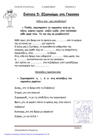 ΓΡΑΙΓΟΥ ΕΥΑΓΓΕΛΙΑ Δ΄ΔΗΜΟΤΙΚΟΥ ΕΝΟΤΗΤΑ 5
Σελίδα 1
ylikogiadaskalous.blogspot.gr
Εκόηεηα 5: Ελαζθμύμαη ζηε Γιώζζζα
Λέλεηξ πμο… μαξ μπενδεύμοκ!
 Παηδηά, ζομπιενώζηε ηα παναθάης θεκά με ηηξ
ιέλεηξ παίνκς-πενκώ, παίδς-πεδόξ, ζημκ θαηάιιειμ
θάζε θμνά ηύπμ. Τμ κμο ζαξ με μπενδεοηείηε!
Κάζε πνςί, ζημ δνόμμ γηα ημ ζπμιείμ μμο, ……………… από ημ θμύνκμ
ηεξ γεηημκηάξ θαη ……………… μία ηονόπηηα.
Ο θίιμξ μαξ μ Σςηήνεξ, ημ ζομπαζεηηθό ακζνςπάθη ηεξ
ηνμπαίαξ, μαξ έμαζε πώξ κα ………………….. όιεξ ηηξ απαναίηεηεξ
πνμθοιάλεηξ, όηακ ……………………. ημ δνόμμ.
Χηεξ είδα ζημ δνόμμ έκακ θηζανίζηα! ………………… ηόζμ ςναία, πμο
μη ……………… θμκημζηέθμκηακ γηα κα ημκ αθμύζμοκ.
Δεκ πνέπεη κα …………………… ζηα πεδμδνόμηα, γηαηί εμπμδίδμομε
ηεκ θοθιμθμνία ηςκ…………………….. .
Καηαιήλεηξ πνμζηαθηηθήξ
 Σομπιενώζηε ε, η, ή εη ζηηξ θαηαιήλεηξ ηςκ
παναθάης νεμάηςκ:
Δηαζπ_ ζηε ημ δνόμμ από ηηξ δηαβάζεηξ!
Σηαμαη_ζηε ζημ θόθθηκμ!
Σομμμνθςζ_ ηε με ηηξ οπμδείλεηξ ημο ηνμπμκόμμο!
Φνμκη_ζηε κα θμνάηε πάκηα ημ θνάκμξ ζαξ, όηακ θάκεηε
πμδήιαημ!
Κοθιμθμν_ζηε ζημ δνόμμ με αζθάιεηα!
Σεβαζη_ηε ημκ Κ.Ο.Κ. !
Επιμέλεια επανάληψης: Χρήστος Χαρμπής xristx.blogspot.gr/ σελ. 55
 