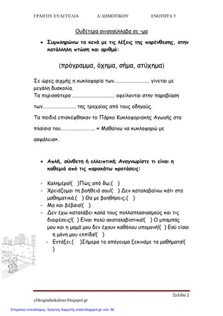 ΓΡΑΙΓΟΥ ΕΥΑΓΓΕΛΙΑ Δ΄ΔΗΜΟΤΙΚΟΥ ΕΝΟΤΗΤΑ 5
Σελίδα 2
ylikogiadaskalous.blogspot.gr
Οοδέηενα ακηζμζύιιαβα ζε –μα
 Σομπιενώκς ηα θεκά με ηηξ ιέλεηξ ηεξ πανέκζεζεξ, ζηεκ
θαηάιιειε πηώζε θαη ανηζμό:
(πνόγναμμα, όπεμα, ζήμα, αηύπεμα)
Σε ώνεξ αηπμήξ ε θοθιμθμνία ηςκ………………………… γίκεηαη με
μεγάιε δοζθμιία.
Τα πενηζζόηενα ……………………………… μθείιμκηαη ζηεκ παναβίαζε
ηςκ………………………. ηεξ ηνμπαίαξ από ημοξ μδεγμύξ.
Τα παηδηά επηζθέθζεθακ ημ Πάνθμ Κοθιμθμνηαθήξ Αγςγήξ ζηα
πιαίζηα ημο……………………….. « Μαζαίκς κα θοθιμθμνώ με
αζθάιεηα».
 Απιή, ζύκζεηε ή ειιεηπηηθή; Ακαγκςνίζηε ηη είκαη ε
θαζεμηά από ηηξ παναθάης πνμηάζεηξ:
- Καιεμένα!( )Πώξ από δς;( )
- Χνεηάδμμαη ηε βμήζεηά ζμο!( ) Δεκ θαηαιαβαίκς θάηη ζηα
μαζεμαηηθά.( ) Θα με βμεζήζεηξ;( )
- Μα θαη βέβαηα!( )
- Δεκ έπς θαηαιάβεη θαιά ημοξ πμιιαπιαζηαζμμύξ θαη ηηξ
δηαηνέζεηξ!( ) Είκαη πμιύ αθαηαιαβίζηηθα!( ) Ο μπαμπάξ
μμο θαη ε μαμά μμο δεκ έπμοκ θαζόιμο οπμμμκή!( ) Εζύ είζαη
ε μόκε μμο ειπίδα!( )
- Εκηάλεη.( )Σήμενα ημ απόγεομα λεθηκάμε ηα μαζήμαηα!(
)
Επιμέλεια επανάληψης: Χρήστος Χαρμπής xristx.blogspot.gr/ σελ. 56
 