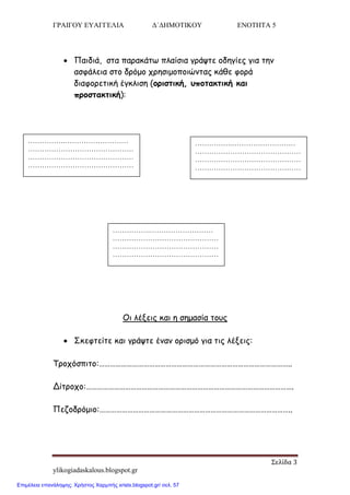 ΓΡΑΙΓΟΥ ΕΥΑΓΓΕΛΙΑ Δ΄ΔΗΜΟΤΙΚΟΥ ΕΝΟΤΗΤΑ 5
Σελίδα 3
ylikogiadaskalous.blogspot.gr
 Παηδηά, ζηα παναθάης πιαίζηα γνάρηε μδεγίεξ γηα ηεκ
αζθάιεηα ζημ δνόμμ πνεζημμπμηώκηαξ θάζε θμνά
δηαθμνεηηθή έγθιηζε (μνηζηηθή, οπμηαθηηθή θαη
πνμζηαθηηθή):
Οη ιέλεηξ θαη ε ζεμαζία ημοξ
 Σθεθηείηε θαη γνάρηε έκακ μνηζμό γηα ηηξ ιέλεηξ:
Τνμπόζπηημ:…………………………………………………………………………………………..
Δίηνμπμ:………………………………………………………………………………………………….
Πεδμδνόμημ:…………………………………………………………………………………………..
…………….………………………
………………………………………
………………………………………
………………………………………
……………..
…………….………………………
………………………………………
………………………………………
………………………………………
……………..
…………….………………………
………………………………………
………………………………………
………………………………………
……………..
Επιμέλεια επανάληψης: Χρήστος Χαρμπής xristx.blogspot.gr/ σελ. 57
 
