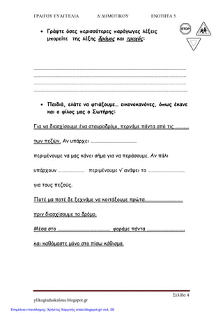 ΓΡΑΙΓΟΥ ΕΥΑΓΓΕΛΙΑ Δ΄ΔΗΜΟΤΙΚΟΥ ΕΝΟΤΗΤΑ 5
Σελίδα 4
ylikogiadaskalous.blogspot.gr
 Γνάρηε όζεξ πενηζζόηενεξ πανάγςγεξ ιέλεηξ
μπμνείηε ηεξ ιέλεξ δνόμμξ θαη ηνμπόξ:
…………………………………………………………………………………………………………………
…………………………………………………………………………………………………………………
…………………………………………………………………………………………………………………
………………………………………………………………………………………………………………….
 Παηδηά, ειάηε κα θηηάλμομε… εηθμκμθακόκεξ, όπςξ έθακε
θαη μ θίιμξ μαξ μ Σςηήνεξ:
Γηα κα δηαζπίζμομε έκα ζηαονμδνόμη, πενκάμε πάκηα από ηηξ …….....
ηςκ πεδώκ. Ακ οπάνπεη …………………………………
πενημέκμομε κα μαξ θάκεη ζήμα γηα κα πενάζμομε. Ακ πάιη
οπάνπμοκ …………………. πενημέκμομε κ’ ακάρεη ημ ………………………….
γηα ημοξ πεδμύξ.
Πμηέ μα πμηέ δε λεπκάμε κα θμηηάλμομε πνώηα…………………………..
πνηκ δηαζπίζμομε ημ δνόμμ.
Μέζα ζημ …………………………………….. θμνάμε πάκηα …………………………..
θαη θαζόμαζηε μόκμ ζημ πίζς θάζηζμα.
Επιμέλεια επανάληψης: Χρήστος Χαρμπής xristx.blogspot.gr/ σελ. 58
 