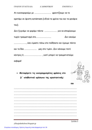 ΓΡΑΙΓΟΥ ΕΥΑΓΓΕΛΙΑ Δ΄ΔΗΜΟΤΙΚΟΥ ΕΝΟΤΗΤΑ 5
Σελίδα 5
ylikogiadaskalous.blogspot.gr
Ακ θοθιμθμνμύμε με ……………………………. θνμκηίδμομε κα ημ
θναηάμε ζε άνηζηε θαηάζηαζε (εηδηθά ηα θνέκα ημο θαη ηα θακάνηα
ημο).
Δεκ λεπκάμε κα θμνάμε πάκηα ……………………. ,γηα κα απμθύγμομε
ηοπόκ ηναομαηηζμό ζημ…………………………. Δεκ αθμύμε
……………………., όζμ είμαζηε πάκς ζημ πμδήιαημ θαη έπμομε πάκηα
θαη ηα δύμ ……………………. μαξ ζημ ηημόκη. Δεκ θάκμομε πμηέ
θόκηνεξ ή ……………………………… , γηαηί μπμνεί κα ηναομαηηζημύμε
ζμβανά!
 Μεηαθένεηε ηηξ οπμγναμμηζμέκεξ θνάζεηξ ζημ
β΄ πιεζοκηηθό πνόζςπμ ηεξ πνμζηαθηηθήξ:
…………………………………………………………………………………………………………………
…………………………………………………………………………………………………………………
…………………………………………………………………………………………………………………
…………………………………………………………………………………………………………………
…………………………………………………………………………………………………………………
…………………………………………………………………………………………………………………
…………………………………………………………………………………………………………………
…………………………………………………………………………………………………………………
…………………………………………………………………………………………………………………
…………………………………………………………………………………………………………………
Επιμέλεια επανάληψης: Χρήστος Χαρμπής xristx.blogspot.gr/ σελ. 59
 