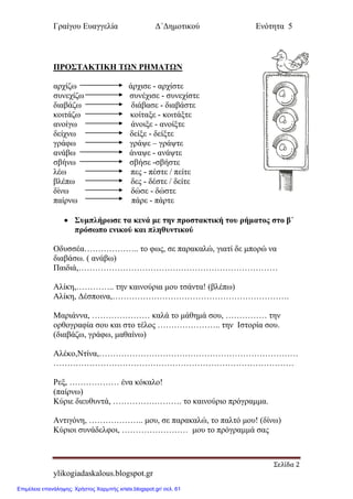 Γξαίγνπ Επαγγειία Δ΄Δεκνηηθνύ Ελόηεηα 5
Σελίδα 2
ylikogiadaskalous.blogspot.gr
ΠΡΟ΢ΣΑΚΣΙΚΗ ΣΩΝ ΡΗΜΑΣΩΝ
αξρίδσ άξρηζε - αξρίζηε
ζπλερίδσ ζπλέρηζε - ζπλερίζηε
δηαβάδσ δηάβαζε - δηαβάζηε
θνηηάδσ θνίηαμε - θνηηάμηε
αλνίγσ άλνημε - αλνίμηε
δείρλσ δείμε - δείμηε
γξάθσ γξάςε – γξάςηε
αλάβσ άλαςε - αλάςηε
ζβήλσ ζβήζε -ζβήζηε
ιέσ πεο - πέζηε / πείηε
βιέπσ δεο - δέζηε / δείηε
δίλσ δώζε - δώζηε
παίξλσ πάξε - πάξηε
 ΢σμπλήρωσε τα κενά με την προστακτική τοσ ρήματος στο β΄
πρόσωπο ενικού και πληθσντικού
Οδπζζέα……………….. ην θσο, ζε παξαθαιώ, γηαηί δε κπνξώ λα
δηαβάζσ. ( αλάβσ)
Παηδηά,………………………………………………………………
Αιίθε,………….. ηελ θαηλνύξηα κνπ ηζάληα! (βιέπσ)
Αιίθε, Δέζπνηλα,……………………………………………………….
Μαξηάλλα, ………………… θαιά ην κάζεκά ζνπ, …………… ηελ
νξζνγξαθία ζνπ θαη ζην ηέινο ………………….. ηελ Ιζηνξία ζνπ.
(δηαβάδσ, γξάθσ, καζαίλσ)
Αιέθν,Νηίλα,………………………………………………………………
……………………………………………………………………………
Ρεμ, ……………… έλα θόθαιν!
(παίξλσ)
Κύξηε δηεπζπληά, ……………………. ην θαηλνύξην πξόγξακκα.
Αληηγόλε, ……………….. κνπ, ζε παξαθαιώ, ην παιηό κνπ! (δίλσ)
Κύξηνη ζπλάδειθνη, …………………… κνπ ην πξόγξακκά ζαο
Επιμέλεια επανάληψης: Χρήστος Χαρμπής xristx.blogspot.gr/ σελ. 61
 