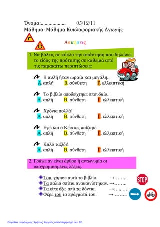 Όνομα:………………. 05/12/11
Μάθημα: Μάθημα Κυκλοφοριακής Αγωγής
Ασκήσεις
1. Να βάλεις σε κύκλο την απάντηση που δηλώνει
το είδος της πρότασης σε καθεμιά από
τις παρακάτω περιπτώσεις:
Η αυλή ήταν ωραία και μεγάλη.
Α. απλή Β. σύνθετη Γ. ελλειπτική
Το βιβλίο αποδείχτηκε σπουδαίο.
Α. απλή Β. σύνθετη Γ. ελλειπτική
Χρόνια πολλά!
Α. απλή Β. σύνθετη Γ. ελλειπτική
Εγώ και ο Κώστας παίζαµε.
Α. απλή Β. σύνθετη Γ. ελλειπτική
Καλό ταξίδι!
Α. απλή Β. σύνθετη Γ. ελλειπτική
2. Γράψε αν είναι άρθρο ή αντωνυµία οι
υπογραµµισµένες λέξεις.
Του χάρισε αυτό το βιβλίο. →……..
Τα παλιά σπίτια ανακαινίστηκαν. →……..
Τα είπε έξω από τα δόντια. →…., …..
Φέρε του τα πράγµατά του. → ……..
Επιμέλεια επανάληψης: Χρήστος Χαρμπής xristx.blogspot.gr/ σελ. 62
Μαριάνθη Χαλκίτη
 