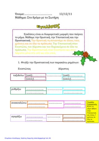 Όνομα:………………………………. 13/12/11
Μάθημα: Στο δρόμο με το Σωτήρη
Εγκλίσεις είναι οι διαφορετικές μορφές που παίρνει
το ρήμα. Μάθαμε την Οριστική, την Υποτακτική και την
Προστακτική. Την Οριστική τη συναντάμε σε όλους τους
χρόνους και σε όλα τα πρόσωπα. Την Υποτακτική στον
Ενεστώτα, τον Αόριστο και τον Παρακείμενο σε όλα τα
πρόσωπα. Την Προστακτική στον Ενεστώτα και στον
Αόριστο μόνο στο εσύ και στο εσείς.
1. Φτιάξε την Προστακτική των παρακάτω ρημάτων:
Ενεστώτας Αόριστος
ταξιδεύω (εσύ)………………. …………………. (εσύ)………………..
(εσείς)…………….. (εσείς)………………..
ρυθμίζω …………………….. …………………. ……………………….
…………………….. ……………………….
ανακυκλώνω ……………………. ……………….. ……………………
……………………. ……………………
αγοράζω ……………………. ……………….. ………………………..
…………………… ………………………...
Τετράδιο
Γραµµατικής
Κλίνε το
ρήµα σβήνω
στην
Υποτακτική
και στους 3
χρόνους σε
όλα τα
πρόσωπα.
Επιμέλεια επανάληψης: Χρήστος Χαρμπής xristx.blogspot.gr/ σελ. 64
Μαριάνθη Χαλκίτη
 