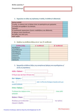 Φύλλο εργασίας 7
Ονοματεπώνυμο:
1. Σημειώνω το είδος της πρότασης: Α απλή, Σ σύνθετη Ε ελλειπτική
Χρόνια πολλά!
Το μπλε, το κόκκινο και το άσπρο είναι τα αγαπημένα μου χρώματα.
Τα παιδιά αντιγράφουν την άσκηση.
Πρόσεξε!
Οι οικολογικές οργανώσεις ζητούν υπαλλήλους και εθελοντές.
Οι δρόμοι είναι επικίνδυνοι.
Θα έρθεις στο σπίτι μου;
Καλό ταξίδι!
2. Αναλύω τις σύνθετες λέξεις στο α΄ και β΄ συνθετικό:
Σύνθετη λέξη α΄ συνθετικό β΄ συνθετικό
παγοδρόμιο
χωματόδρομος
παλιόδρομος
ξυλοπόδαρος
ξυλόσπιτο
ξυλόγλυπτο
παλίοξυλο
3. Σχηματίζω σύνθετες λέξεις της οικογένειας δρόμος και συμπληρώνω μ’
αυτές τις προτάσεις:
πεζός + δρόμος =
Ο δήμος έχει φυτέψει δέντρα στα
δια + δρόμος =
Στη από το Ρίο στο Αντίρριο περνάς από μια
μεγάλη γέφυρα.
ίππος + δρόμος =
Τα άλογα που τρέχουν στον είναι πολύ
γρήγορα.
δρόμος + λόγος=
Θα φύγω με το τελευταίο του τρένου
σήμερα το βράδυ.
Βίλη Καραγιώργου
Επιμέλεια επανάληψης: Χρήστος Χαρμπής xristx.blogspot.gr/ σελ. 66
 