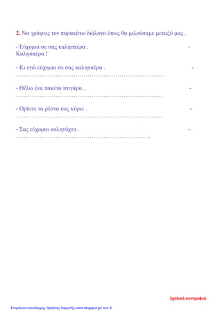 2. Να γράψεις τον παρακάτω διάλογο όπως θα μιλούσαμε μεταξύ μας .
- Εύχομαι σε σας καλησπέρα . -
Καλησπέρα !
- Κι εγώ εύχομαι σε σας καλησπέρα . -
…………………………………………………………………
- Θέλω ένα πακέτο τσιγάρα . -
………………………………………………………………..
- Ορίστε τα ρέστα σας κύριε . -
………………………………………………………………..
- Σας εύχομαι καληνύχτα . -
…………………………………………………………..
Σχολική συντροφιά
Επιμέλεια επανάληψης: Χρήστος Χαρμπής xristx.blogspot.gr/ σελ. 6
 