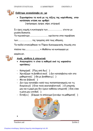 ΓΡΑΙΓΟΥ ΕΥΑΓΓΕΛΙΑ Δ΄ΔΗΜΟΤΙΚΟΥ ΕΝΟΤΗΤΑ 5
Teachers aid Σελίδα 2
Οοδέηενα ακηζμζύιιαβα ζε –μα
 Σομπιενώκς ηα θεκά με ηηξ ιέλεηξ ηεξ πανέκζεζεξ, ζηεκ
θαηάιιειε πηώζε θαη ανηζμό:
(πνόγναμμα, όπεμα, ζήμα, αηύπεμα)
Σε ώνεξ αηπμήξ ε θοθιμθμνία ηςκ………………………… γίκεηαη με
μεγάιε δοζθμιία.
Τα πενηζζόηενα ……………………………… μθείιμκηαη ζηεκ παναβίαζε
ηςκ………………………. ηεξ ηνμπαίαξ από ημοξ μδεγμύξ.
Τα παηδηά επηζθέθζεθακ ημ Πάνθμ Κοθιμθμνηαθήξ Αγςγήξ ζηα
πιαίζηα ημο……………………….. « Μαζαίκς κα θοθιμθμνώ με
αζθάιεηα».
Απιή, ζύκζεηε ή ειιεηπηηθή;
 Ακαγκςνίζηε ηη είκαη ε θαζεμηά από ηηξ παναθάης
πνμηάζεηξ:
- Καιεμένα!( )Πώξ από δς;( )
- Χνεηάδμμαη ηε βμήζεηά ζμο!( ) Δεκ θαηαιαβαίκς θάηη ζηα
μαζεμαηηθά.( ) Θα με βμεζήζεηξ;( )
- Μα θαη βέβαηα!( )
- Δεκ έπς θαηαιάβεη θαιά ημοξ πμιιαπιαζηαζμμύξ θαη ηηξ
δηαηνέζεηξ!( ) Είκαη πμιύ αθαηαιαβίζηηθα!( ) Ο μπαμπάξ
μμο θαη ε μαμά μμο δεκ έπμοκ θαζόιμο οπμμμκή!( ) Εζύ είζαη
ε μόκε μμο ειπίδα!( )
- Εκηάλεη.( )Σήμενα ημ απόγεομα λεθηκάμε ηα μαζήμαηα!( )

Επιμέλεια επανάληψης: Χρήστος Χαρμπής xristx.blogspot.gr/ σελ. 69
 