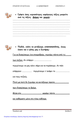 ΓΡΑΙΓΟΥ ΕΥΑΓΓΕΛΙΑ Δ΄ΔΗΜΟΤΙΚΟΥ ΕΝΟΤΗΤΑ 5
Teachers aid Σελίδα 4
 Γνάρηε όζεξ πενηζζόηενεξ πανάγςγεξ ιέλεηξ μπμνείηε
από ηηξ ιέλεηξ δνόμμξ θαη ηνμπόξ:
……………………………………………………………………………
……………………………………………………………………………
……………………………………………………………………………
……………………………………………………………………………
…………………………………………………………………………..
……………………………………………………………………………
……………………………………………………………………………
………………………………………………………………………
 Παηδηά, ειάηε κα θηηάλμομε…εηθμκμθακόκεξ, όπςξ
έθακε θαη μ θίιμξ μαξ μ Σςηήνεξ:
Γηα κα δηαζπίζμομε έκα ζηαονμδνόμη, πενκάμε πάκηα από ηηξ …….....
ηςκ πεδώκ. Ακ οπάνπεη …………………………………
πενημέκμομε κα μαξ θάκεη ζήμα γηα κα πενάζμομε. Ακ πάιη
οπάνπμοκ …………………. πενημέκμομε κ’ ακάρεη ημ ………………………….
γηα ημοξ πεδμύξ.
Πμηέ μα πμηέ δε λεπκάμε κα θμηηάλμομε πνώηα…………………………..
πνηκ δηαζπίζμομε ημ δνόμμ.
Μέζα ζημ …………………………………….. θμνάμε πάκηα …………………………..
θαη θαζόμαζηε μόκμ ζημ πίζς θάζηζμα.
Επιμέλεια επανάληψης: Χρήστος Χαρμπής xristx.blogspot.gr/ σελ. 71
 