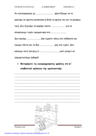 ΓΡΑΙΓΟΥ ΕΥΑΓΓΕΛΙΑ Δ΄ΔΗΜΟΤΙΚΟΥ ΕΝΟΤΗΤΑ 5
Teachers aid Σελίδα 5
Ακ θοθιμθμνμύμε με ……………………………. θνμκηίδμομε κα ημ
θναηάμε ζε άνηζηε θαηάζηαζε (εηδηθά ηα θνέκα ημο θαη ηα θακάνηα
ημο). Δεκ λεπκάμε κα θμνάμε πάκηα ……………………. ,γηα κα
απμθύγμομε ηοπόκ ηναομαηηζμό ζημ………………………….
Δεκ αθμύμε ……………………., όζμ είμαζηε πάκς ζημ πμδήιαημ θαη
έπμομε πάκηα θαη ηα δύμ ……………………. μαξ ζημ ηημόκη. Δεκ
θάκμομε πμηέ θόκηνεξ ή ……………………………… , γηαηί μπμνεί κα
ηναομαηηζημύμε ζμβανά!
 Μεηαθένεηε ηηξ οπμγναμμηζμέκεξ θνάζεηξ ζημ β΄
πιεζοκηηθό πνόζςπμ ηεξ πνμζηαθηηθήξ:
…………………………………………………………………………………………………………………
…………………………………………………………………………………………………………………
…………………………………………………………………………………………………………………
…………………………………………………………………………………………………………………
…………………………………………………………………………………………………………………
…………………………………………………………………………………………………………………
…………………………………………………………………………………………………………………
…………………………………………………………………………………………………………………
…………………………………………………………………………………………………………………
…………………………………………………………………………………………………………………
Επιμέλεια επανάληψης: Χρήστος Χαρμπής xristx.blogspot.gr/ σελ. 72
 