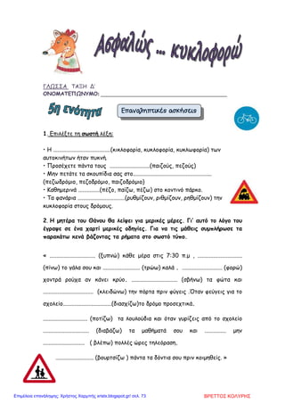 ΓΛΩΣΣΑ ΤΑΞΗ Δ’
ΟΝΟΜΑΤΕΠΩΝΥΜΟ: ________________________________________________
1. Επιλέξτε τη σωστή λέξη:
• Η ........................................(κικλοφορία, κυκλοφορία, κυκλωφορία) των
αυτοκινήτων ήταν πυκνή.
• Προσέχετε πάντα τους ............................(παιζούς, πεζούς)
• Μην πετάτε τα σκουπίδια σας στο.......................................................
(πεζωδρόµιο, πεζοδρόµιο, παιζοδρόµιο)
• Καθηµερινά ...............(πέζο, παίζω, πέζω) στο κοντινό πάρκο.
• Τα φανάρια .................................(ρυθµίζουν, ριθµίζουν, ρηθµίζουν) την
κυκλοφορία στους δρόµους.
2. Η µητέρα του Θάνου θα λείψει για µερικές µέρες. Γι’ αυτό το λόγο του
έγραψε σε ένα χαρτί µερικές οδηγίες. Για να τις µάθεις συµπλήρωσε τα
παρακάτω κενά βάζοντας τα ρήµατα στο σωστό τύπο.
« ................................ (ξυπνώ) κάθε µέρα στις 7:30 π.µ , ...............................
(πίνω) το γάλα σου και .......................... (τρώω) καλά . ............................ (φορώ)
χοντρά ρούχα αν κάνει κρύο. ................................ (σβήνω) τα φώτα και
................................... (κλειδώνω) την πόρτα πριν φύγεις .Όταν φεύγεις για το
σχολείο..................................(διασχίζω)το δρόµο προσεχτικά.
............................... (ποτίζω) τα λουλούδια και όταν γυρίζεις από το σχολείο
................................ (διαβάζω) τα µαθήµατά σου και ............... µην
............................. ( βλέπω) πολλές ώρες τηλεόραση.
.................................. (βουρτσίζω ) πάντα τα δόντια σου πριν κοιµηθείς. »
Επαναληπτικές ασκήσειςΕπαναληπτικές ασκήσειςΕπαναληπτικές ασκήσειςΕπαναληπτικές ασκήσεις
ΒΡΕΤΤΟΣ ΚΟΛΥΡΗΣΕπιμέλεια επανάληψης: Χρήστος Χαρμπής xristx.blogspot.gr/ σελ. 73
 