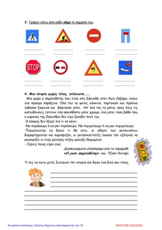 3. Γράψτε κάτω από κάθε σήµα τη σηµασία του:
...................... ……………………… ……………………… …………………………
……………………… ……………………… ……………………… …………………………
…………………… ……………………… ……………………… ………………………
…………………… ……………………… ……………………… ………………………
4. Μια ιστορία χωρίς τέλος, ατέλειωτη ……
Μια φορά ο σηµατοδότης που είναι στη Ζάκυνθο στον Άγιο Λάζαρο, έκανε
ένα πράγµα παράξενο: Όλα του τα φώτα, κόκκινο, πορτοκαλί και πράσινο
έσβησαν ξαφνικά και βάφτηκαν µπλε. Απ’ όλα του τα µάτια, προς όλες τις
κατευθύνσεις έστελνε ένα ασυνήθιστο µπλε χρώµα, ένα µπλε τόσο βαθύ που
ο ουρανός της Ζακύνθου δεν είχε ξαναδεί ποτέ του.
Ο κόσµος δεν ήξερε πια τι να κάνει.
-Να περάσουµε ή να µην περάσουµε; Να περιµένουµε ή να µην περιµένουµε;
Περιµένοντας να δούνε τι θα γίνει, οι οδηγοί των αυτοκινήτων
διαµαρτύρονταν και κορνάριζαν, οι µοτοσικλετιστές έκαναν την εξάτµιση να
µουγκρίζει κι ένας χοντρός πεζός φώναζε θυµωµένα:
- Ξέρεις ποιος είµαι εγώ;
Διασκευασµένο απόσπασµα από το παραµύθι
«Ο µπλε σηµατοδότης» του Τζιάνι Ροντάρι.
Τι λες να έγινε µετά; Συνέχισε την ιστορία και δώσε ένα δικό σου τέλος.
_______________________________________________________
_______________________________________________________
_______________________________________________________
_______________________________________________________
_______________________________________________________
_______________________________________________________
_______________________________________________________
_______________________________________________________
_______________________________________________________
ΒΡΕΤΤΟΣ ΚΟΛΥΡΗΣΕπιμέλεια επανάληψης: Χρήστος Χαρμπής xristx.blogspot.gr/ σελ. 74
 