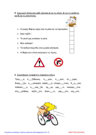 5. Σηµειώστε δίπλα από κάθε πρόταση Α για τις απλές, Σ για τις σύνθετες
και Ε για τις ελλειπτικές:
• Ο µικρός Μάριος έφαγε όλα τα µήλα και τα πορτοκάλια.
• Καλό ταξίδι !
• Το σκυλί µας κυνήγησε τη γάτα.
• Φύγε γρήγορα !
• Τα παιδικά παιχνίδια είναι µεγάλη απόλαυση.
• Η Μαρία και η Άννα λατρεύουν τις τέχνες.
6. Συµπλήρωσε τα κενά στις παρακάτω λέξεις:
Τροχ___α, π___ζόδροµος, π___ρνω, π___ρνώ, ατ___χηµα,
διασχ___ζω, κ___κλοφορία, ασφάλ___α, υποχρε___τικός, δ__κ__κλα,
ποδηλάτι___α, π___νακ__δα, όχ__µα, χαρ___τε, απαγορε__εται,
στα___ροδρόµι, συζητ__στε, βιαστ___τε, χαρ___στε, γεµ__στε.
ΒΡΕΤΤΟΣ ΚΟΛΥΡΗΣΕπιμέλεια επανάληψης: Χρήστος Χαρμπής xristx.blogspot.gr/ σελ. 75
 