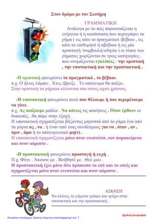 Στον δρόμο με τον Σωτήρη
ΓΡΑΜΜΑΤΙΚΗ
Ανάλογα με το πώς παρουσιάζεται η
ενέργεια ή η κατάσταση που περιγράφει το
ρήμα ( ως κάτι το πραγματικό /βέβαιο , ως
κάτι το επιθυμητό ή αβέβαιο ή ως μία
προσταγή /συμβουλή/οδηγία ) οι τύποι του
ρήματος χωρίζονται σε τρεις κατηγορίες ,
που ονομάζονται εγκλίσεις : την οριστική
, την υποτακτική και την προστακτική .
-Η οριστική φανερώνει το πραγματικό , το βέβαιο .
π.χ. Ο ήλιος λάμπει . Χτες έβρεξε . Το απόγευμα θα παίξω .
Στην οριστική τα ρήματα κλίνονται και στους οχτώ χρόνους
-Η υποτακτική φανερώνει αυτό που θέλουμε ή που περιμένουμε
να γίνει .
π.χ. Ας παίξουμε μπάλα . Να κάνεις τις ασκήσεις . Όταν έρθουν οι
διακοπές , θα πάμε στην εξοχή .
Η υποτακτική σχηματίζεται βάζοντας μπροστά από το ρήμα ένα από
τα μόρια ας , να , ή έναν από τους συνδέσμους για να , όταν , αν ,
πριν , άμα ή το απαγορευτικό μη(ν) .
Η υποτακτική σχηματίζεται μόνο στον ενεστώτα ,τον παρακείμενο
και στον αόριστο .
-Η προστακτική φανερώνει προσταγή ή ευχή .
Π.χ. Φύγε . Άκουσε με . Βοήθησέ με . Θεέ μου .
Η προστακτική έχει μόνο δύο πρόσωπα το εσύ και το εσείς και
σχηματίζεται μόνο στον ενεστώτα και στον αόριστο .
ΑΣΚΗΣΗ
Να κλίνεις τα ρήματα γράφω και τρέχω στην
υποτακτική και την προστακτική .
Σχολική συντροφιά
Επιμέλεια επανάληψης: Χρήστος Χαρμπής xristx.blogspot.gr/ σελ. 7
 